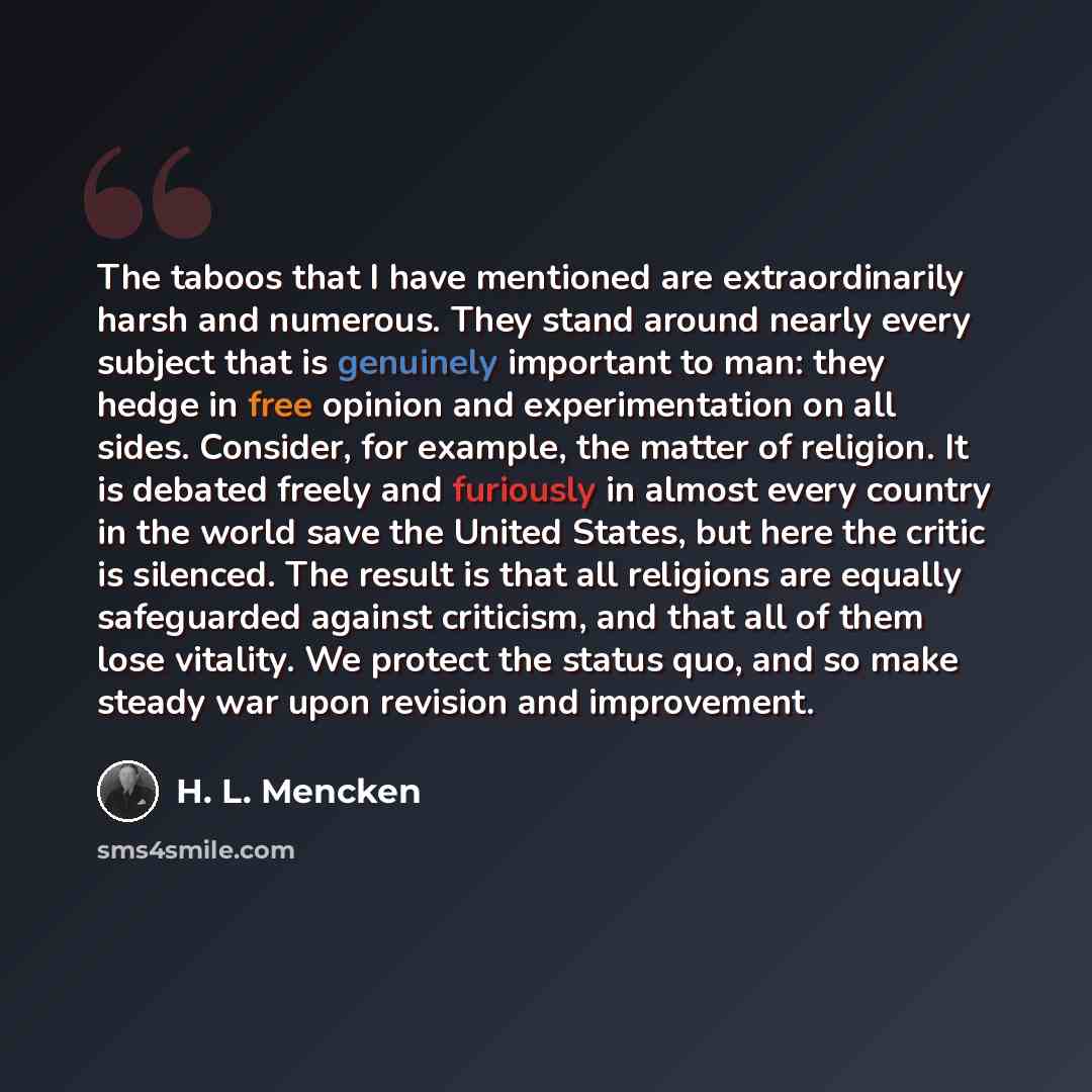 “The taboos that I have mentioned are extraordinarily harsh and numerous. They stand around nearly every subject that is genuinely important to man: they hedge in free opinion and experimentation on all sides. Consider, for example, the matter of religion. It is debated freely and furiously in…” quote by H. L. Mencken