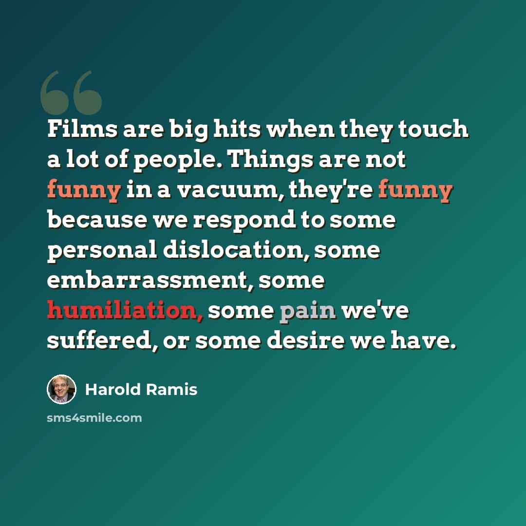 “Films are big hits when they touch a lot of people. Things are not funny in a vacuum, they're funny because we respond to some personal dislocation, some embarrassment, some humiliation, some pain we've suffered, or some desire we have.” quote by Harold Ramis