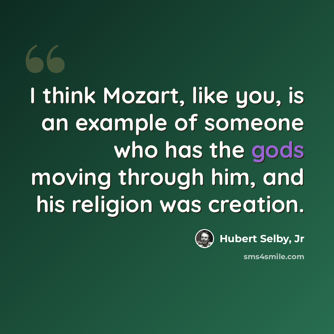 “I think Mozart, like you, is an example of someone who has the gods moving through him, and his religion was creation.” quote by Hubert Selby, Jr