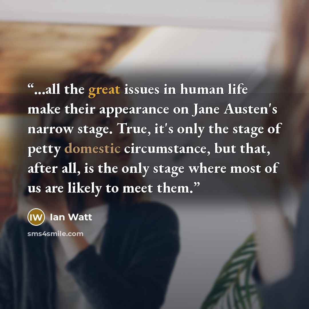 “...all the great issues in human life make their appearance on Jane Austen's narrow stage. True, it's only the stage of petty domestic circumstance, but that, after all, is the only stage where most of us are likely to meet them.” quote by ian watt