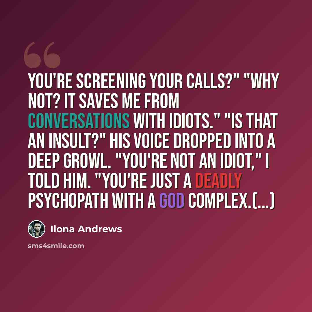 “You're screening your calls?" "Why not? It saves me from conversations with idiots." "Is that an insult?" His voice dropped into a deep growl. "You're not an idiot," I told him. "You're just a deadly psychopath with a god complex.(...)” quote by Ilona Andrews