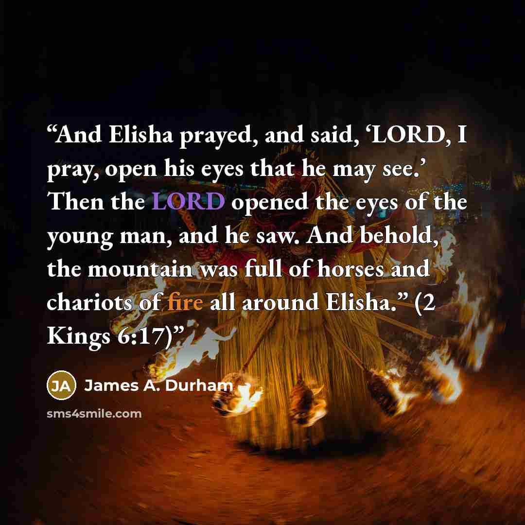 “And Elisha prayed, and said, ‘LORD, I pray, open his eyes that he may see.’ Then the LORD opened the eyes of the young man, and he saw. And behold, the mountain was full of horses and chariots of fire all around Elisha.” (2 Kings 6:17)” quote by James A. Durham
