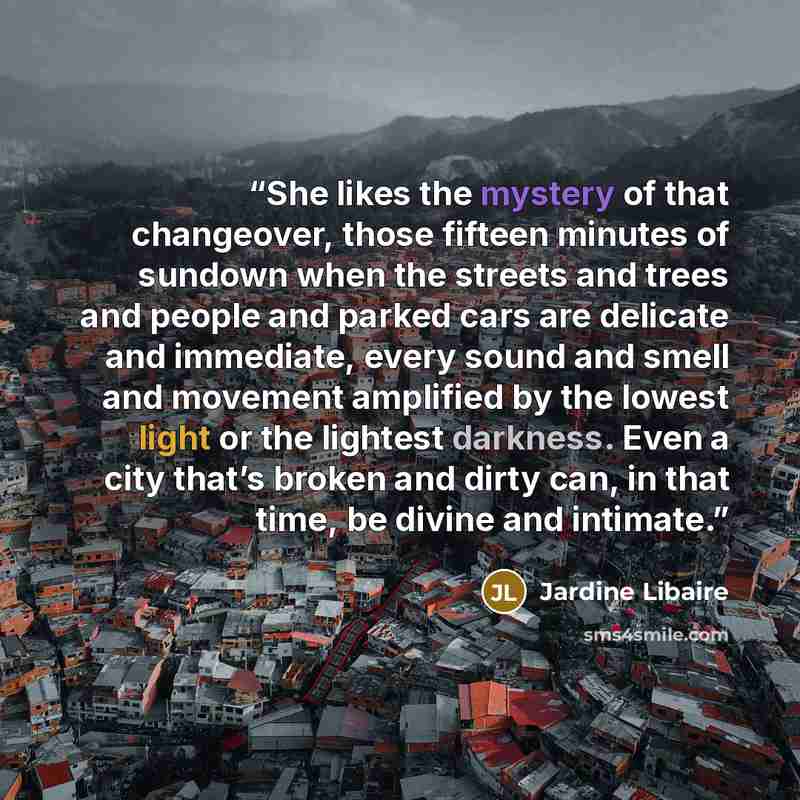 “She likes the mystery of that changeover, those fifteen minutes of sundown when the streets and trees and people and parked cars are delicate and immediate, every sound and smell and movement amplified by the lowest light or the lightest darkness. Even a city that’s broken and dirty can, in that…” quote by Jardine Libaire