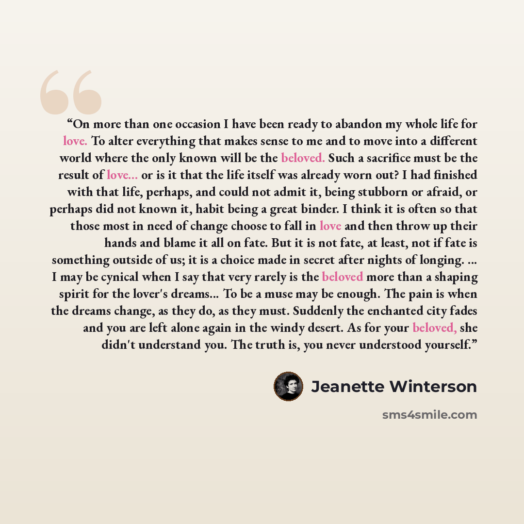 “On more than one occasion I have been ready to abandon my whole life for love. To alter everything that makes sense to me and to move into a different world where the only known will be the beloved. Such a sacrifice must be the result of love... or is it that the life itself was already worn out?…” quote by Jeanette Winterson
