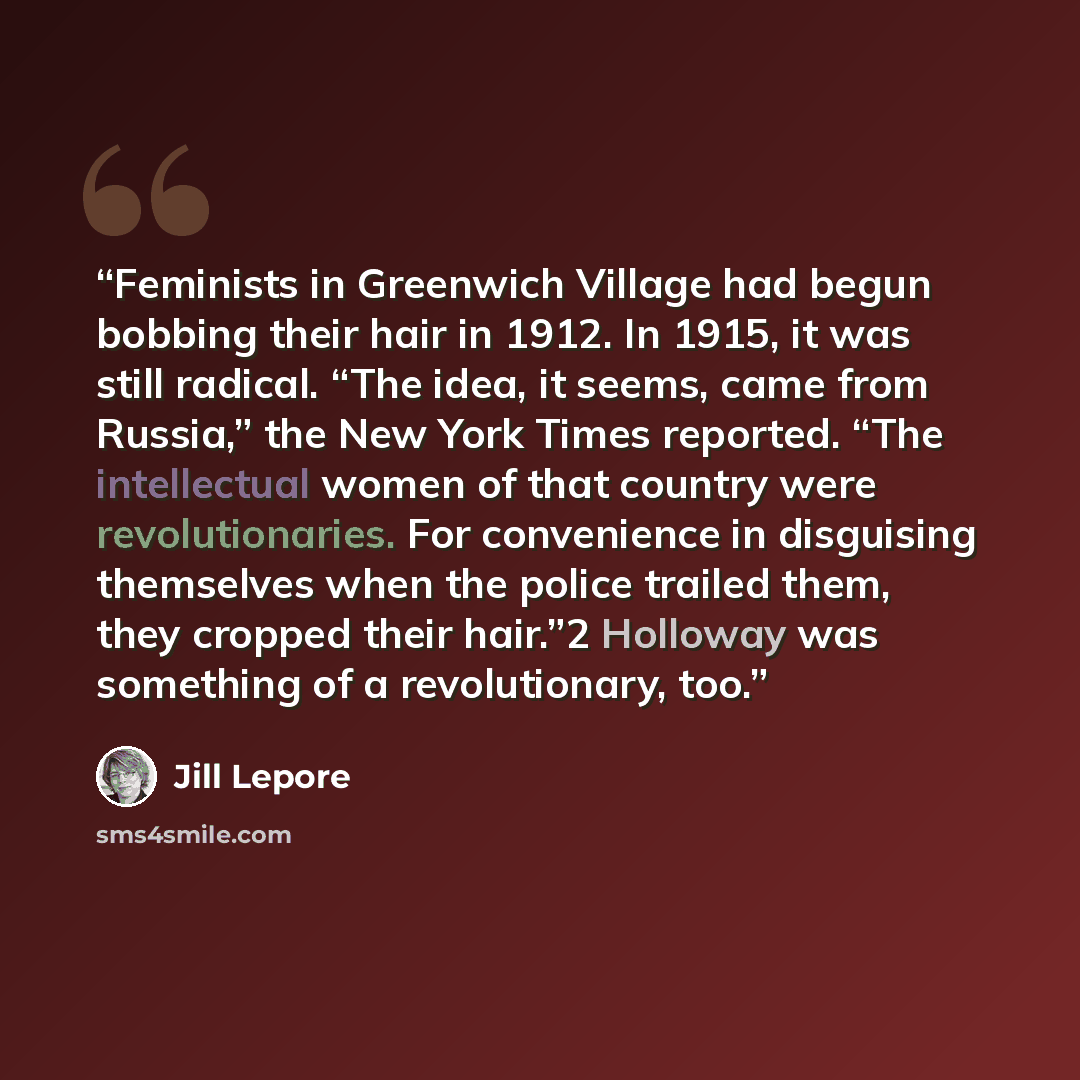 “Feminists in Greenwich Village had begun bobbing their hair in 1912. In 1915, it was still radical. “The idea, it seems, came from Russia,” the New York Times reported. “The intellectual women of that country were revolutionaries. For convenience in disguising themselves when the police trailed…” quote by Jill Lepore