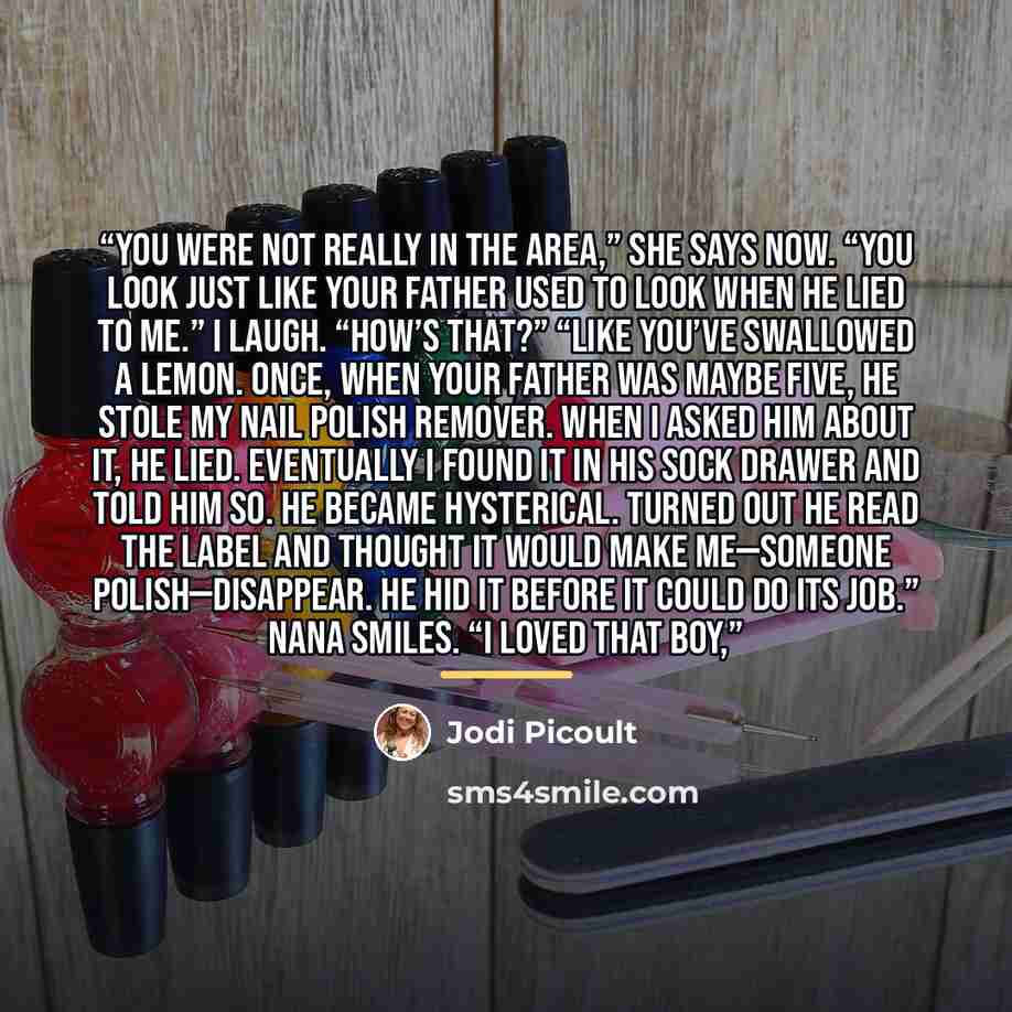 “You were not really in the area,” she says now. “You look just like your father used to look when he lied to me.” I laugh. “How’s that?” “Like you’ve swallowed a lemon. Once, when your father was maybe five, he stole my nail polish remover. When I asked him about it, he lied. Eventually I found it…” quote by Jodi Picoult