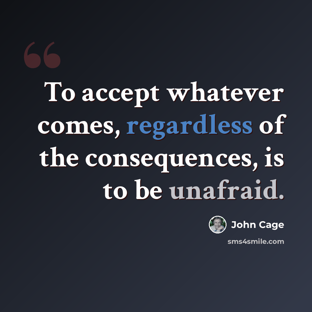 “To accept whatever comes, regardless of the consequences, is to be unafraid.” quote by John Cage