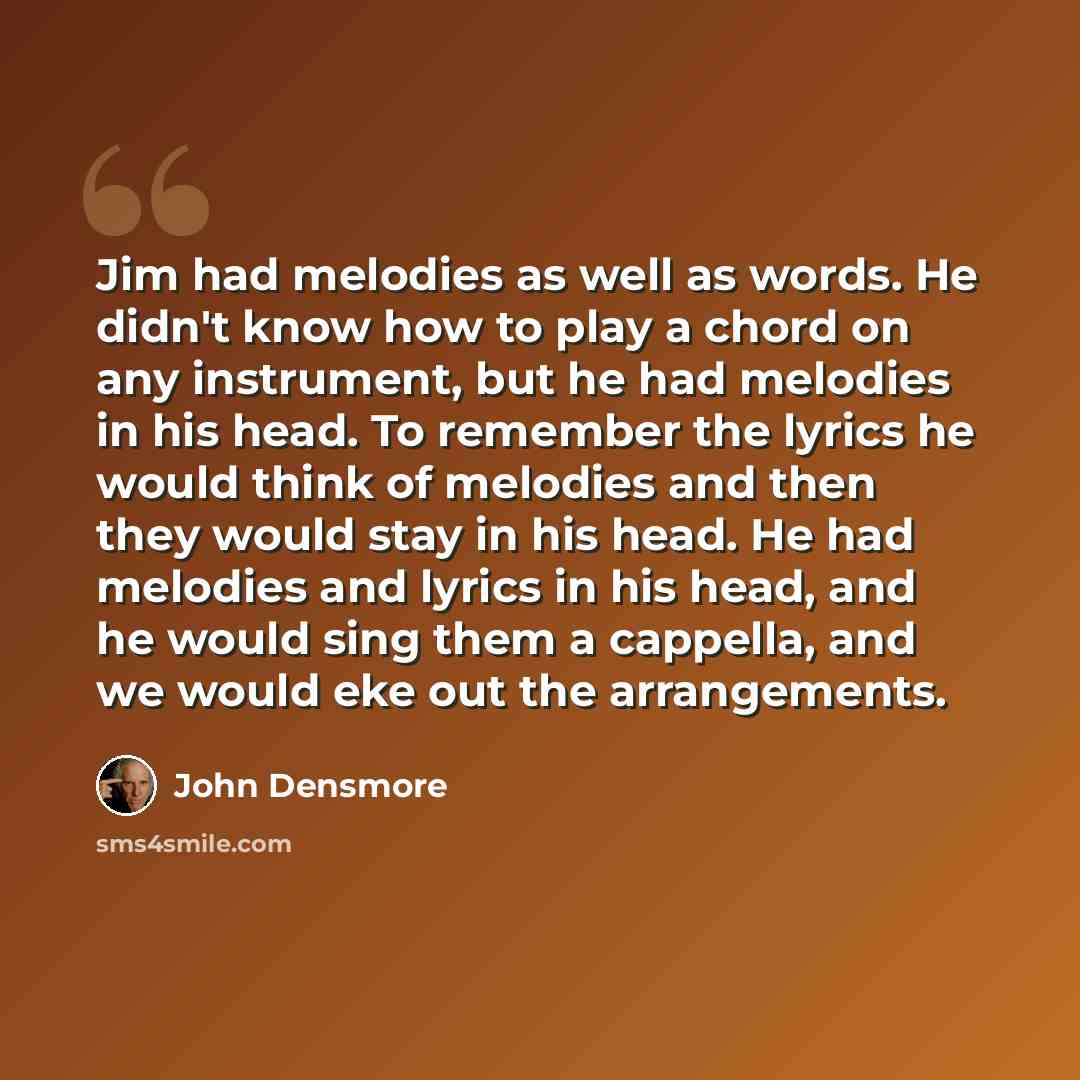 “Jim had melodies as well as words. He didn't know how to play a chord on any instrument, but he had melodies in his head. To remember the lyrics he would think of melodies and then they would stay in his head. He had melodies and lyrics in his head, and he would sing them a cappella, and we would…” quote by John Densmore
