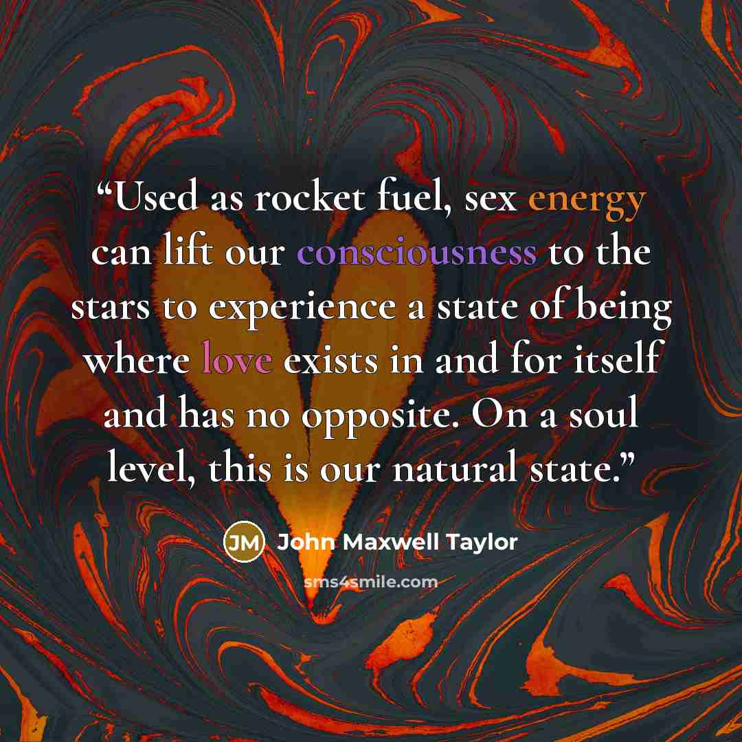 “Used as rocket fuel, sex energy can lift our consciousness to the stars to experience a state of being where love exists in and for itself and has no opposite. On a soul level, this is our natural state.” quote by John Maxwell Taylor