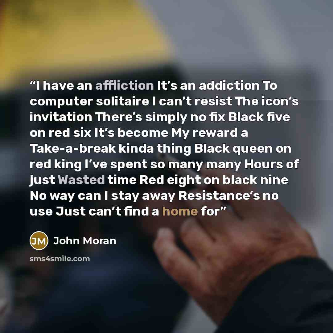 “I have an affliction It’s an addiction To computer solitaire I can’t resist The icon’s invitation There’s simply no fix Black five on red six It’s become My reward a Take-a-break kinda thing Black queen on red king I’ve spent so many many Hours of just Wasted time Red eight on black nine No way…” quote by John Moran