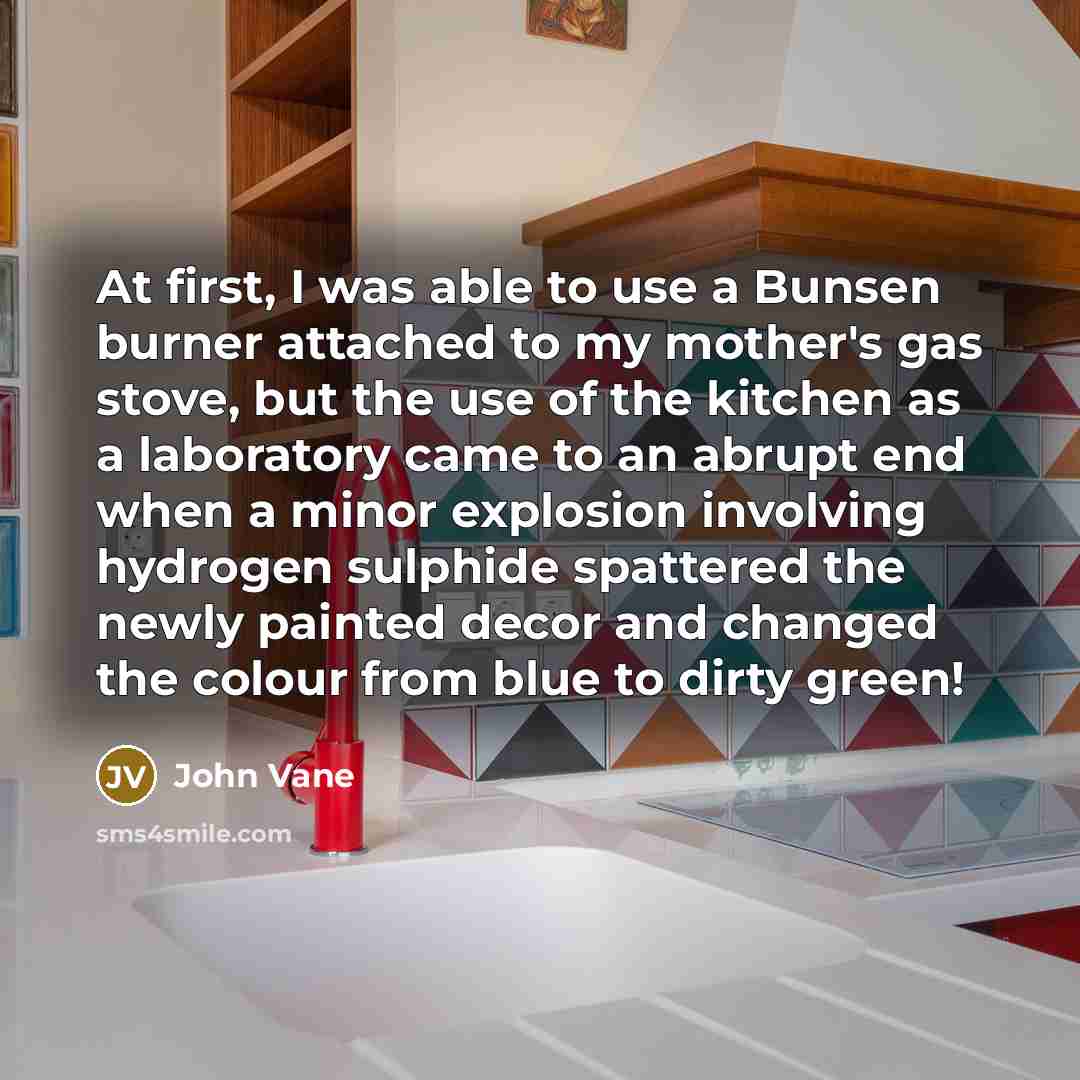 “At first, I was able to use a Bunsen burner attached to my mother's gas stove, but the use of the kitchen as a laboratory came to an abrupt end when a minor explosion involving hydrogen sulphide spattered the newly painted decor and changed the colour from blue to dirty green!” quote by John Vane