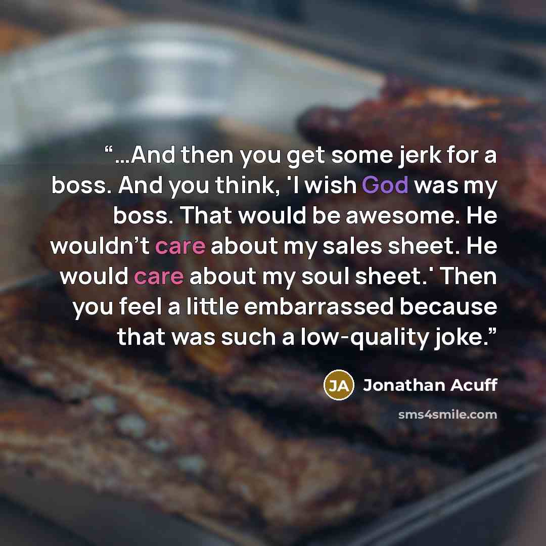 “…And then you get some jerk for a boss. And you think, 'I wish God was my boss. That would be awesome. He wouldn't care about my sales sheet. He would care about my soul sheet.' Then you feel a little embarrassed because that was such a low-quality joke.” quote by Jonathan Acuff