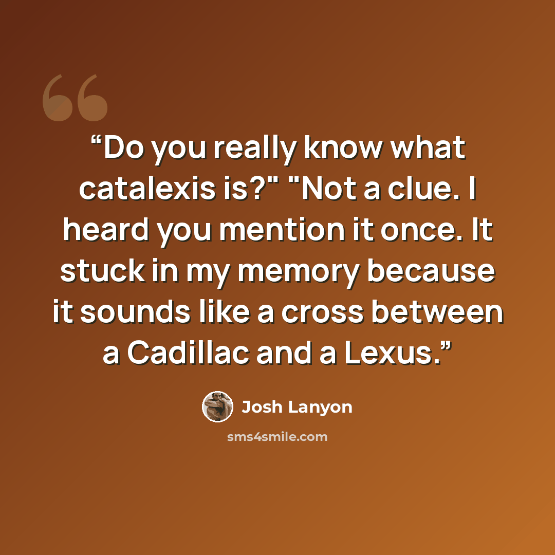 “Do you really know what catalexis is?" "Not a clue. I heard you mention it once. It stuck in my memory because it sounds like a cross between a Cadillac and a Lexus.” quote by Josh Lanyon