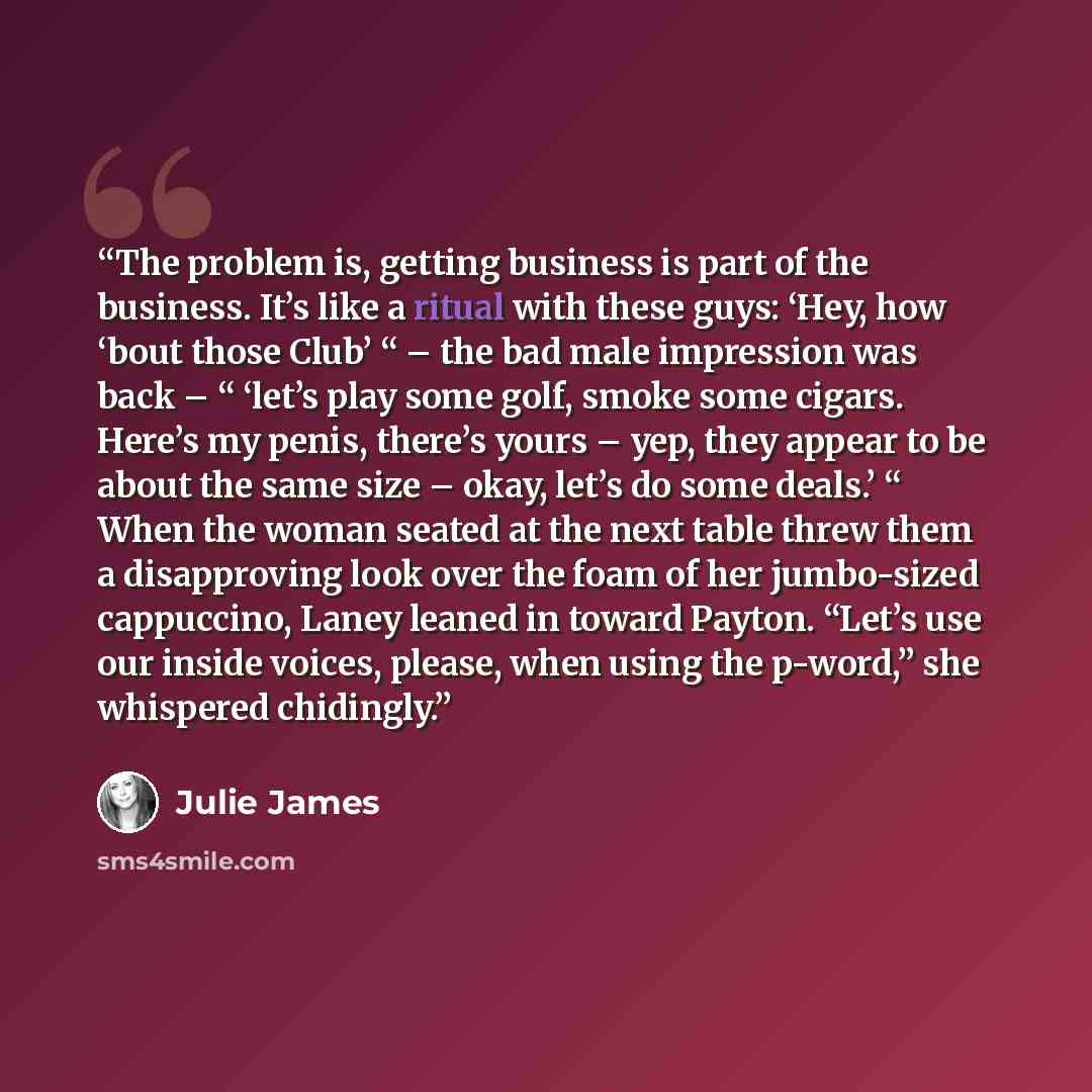 “The problem is, getting business is part of the business. It’s like a ritual with these guys: ‘Hey, how ‘bout those Club’ “ – the bad male impression was back – “ ‘let’s play some golf, smoke some cigars. Here’s my penis, there’s yours – yep, they appear to be about the same size – okay, let’s do…” quote by Julie James