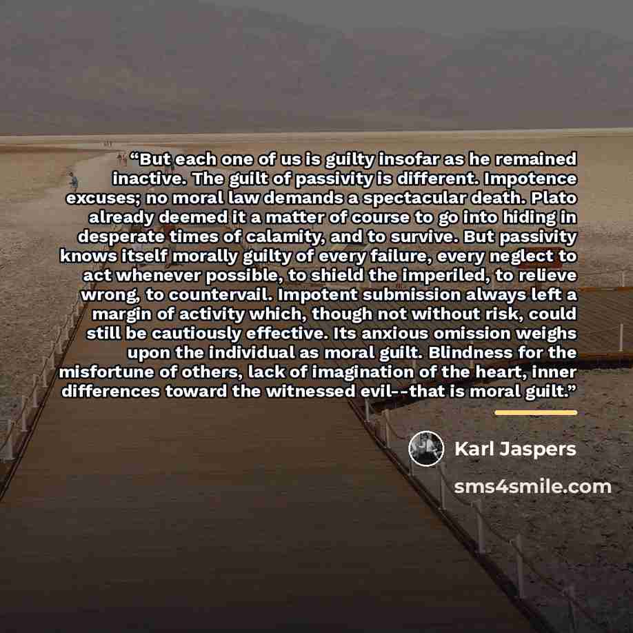 “But each one of us is guilty insofar as he remained inactive. The guilt of passivity is different. Impotence excuses; no moral law demands a spectacular death. Plato already deemed it a matter of course to go into hiding in desperate times of calamity, and to survive. But passivity knows itself…” quote by Karl Jaspers