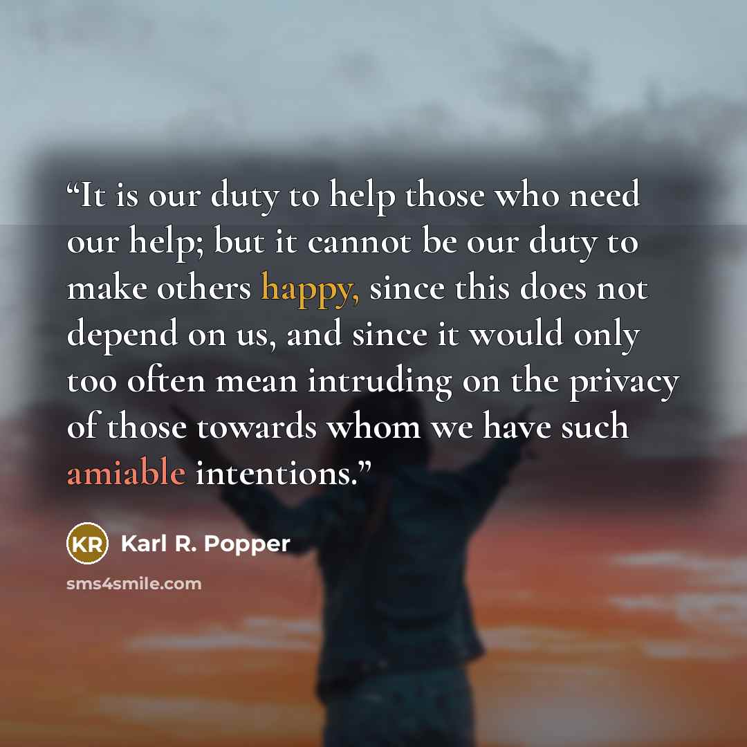 “It is our duty to help those who need our help; but it cannot be our duty to make others happy, since this does not depend on us, and since it would only too often mean intruding on the privacy of those towards whom we have such amiable intentions.” quote by Karl R. Popper