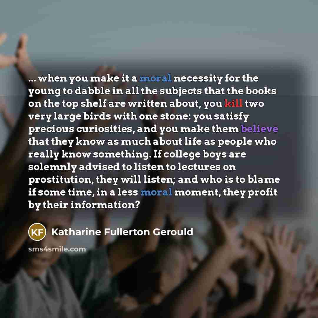 “... when you make it a moral necessity for the young to dabble in all the subjects that the books on the top shelf are written about, you kill two very large birds with one stone: you satisfy precious curiosities, and you make them believe that they know as much about life as people who really…” quote by Katharine Fullerton Gerould