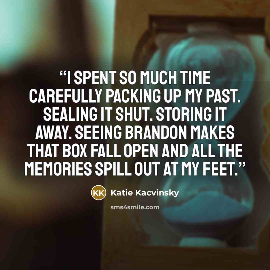 “I spent so much time carefully packing up my past. Sealing it shut. Storing it away. Seeing Brandon makes that box fall open and all the memories spill out at my feet.” quote by Katie Kacvinsky