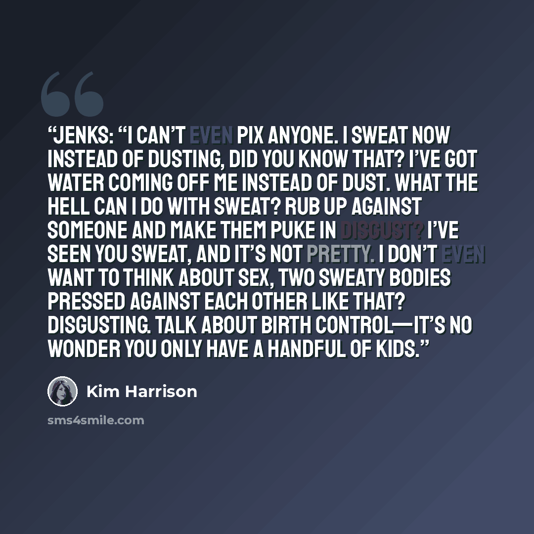 “Jenks: “I can’t even pix anyone. I sweat now instead of dusting, did you know that? I’ve got water coming off me instead of dust. What the hell can I do with sweat? Rub up against someone and make them puke in disgust? I’ve seen you sweat, and it’s not pretty. I don’t even want to think about sex…” quote by Kim Harrison
