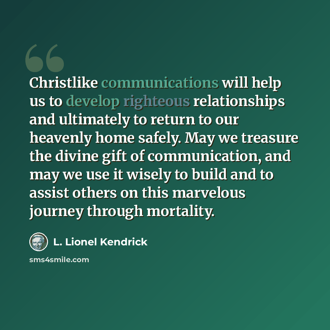“Christlike communications will help us to develop righteous relationships and ultimately to return to our heavenly home safely. May we treasure the divine gift of communication, and may we use it wisely to build and to assist others on this marvelous journey through mortality.” quote by L. Lionel Kendrick
