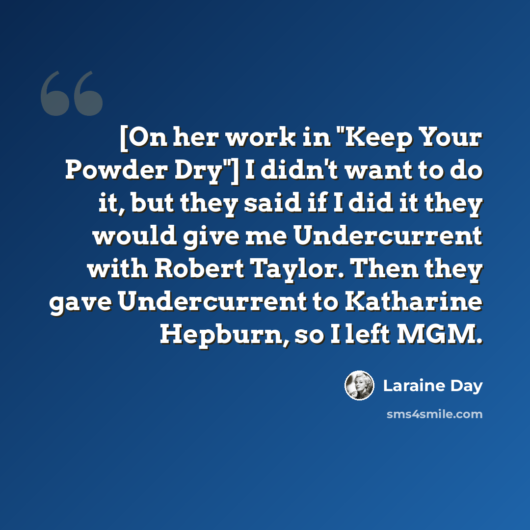 “[On her work in "Keep Your Powder Dry"] I didn't want to do it, but they said if I did it they would give me Undercurrent with Robert Taylor. Then they gave Undercurrent to Katharine Hepburn, so I left MGM.” quote by Laraine Day