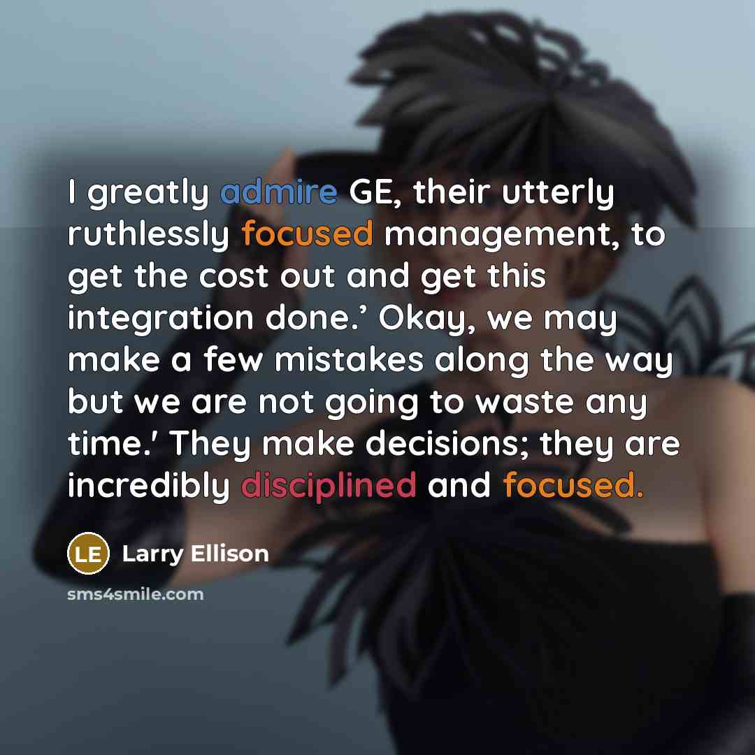 “I greatly admire GE, their utterly ruthlessly focused management, to get the cost out and get this integration done.’ Okay, we may make a few mistakes along the way but we are not going to waste any time.' They make decisions; they are incredibly disciplined and focused.” quote by Larry Ellison