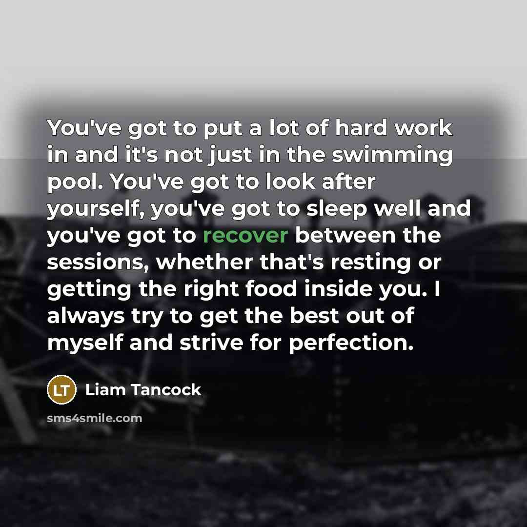 “You've got to put a lot of hard work in and it's not just in the swimming pool. You've got to look after yourself, you've got to sleep well and you've got to recover between the sessions, whether that's resting or getting the right food inside you. I always try to get the best out of myself and…” quote by Liam Tancock