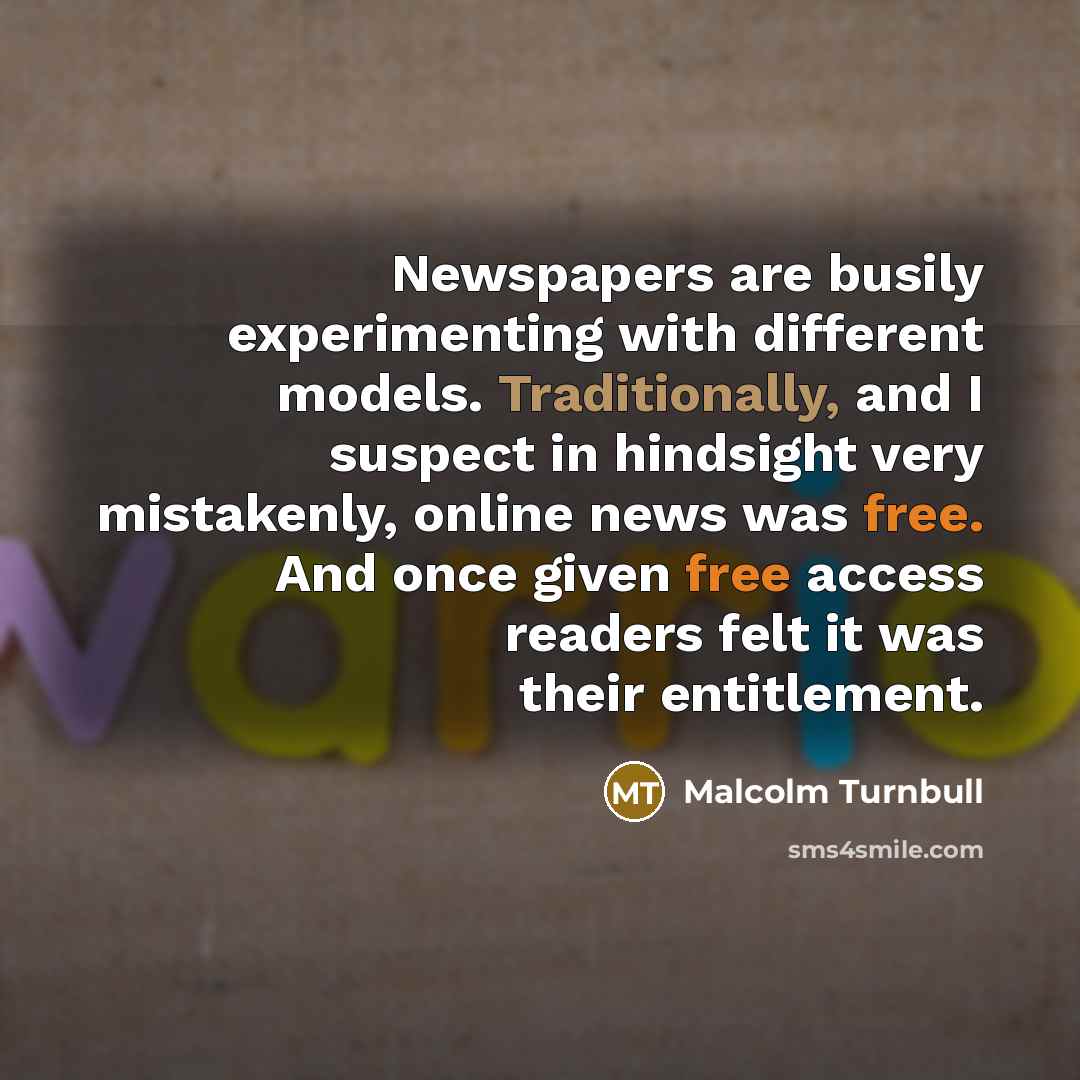 “Newspapers are busily experimenting with different models. Traditionally, and I suspect in hindsight very mistakenly, online news was free. And once given free access readers felt it was their entitlement.” quote by Malcolm Turnbull