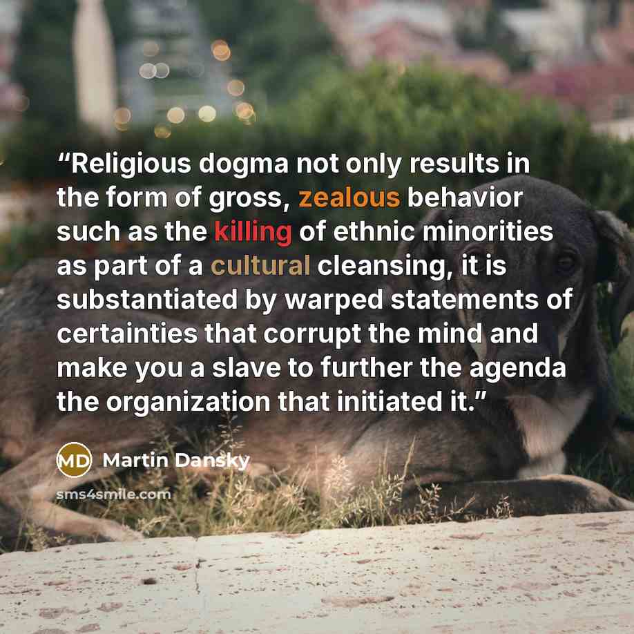 “Religious dogma not only results in the form of gross, zealous behavior such as the killing of ethnic minorities as part of a cultural cleansing, it is substantiated by warped statements of certainties that corrupt the mind and make you a slave to further the agenda the organization that initiated…” quote by Martin Dansky