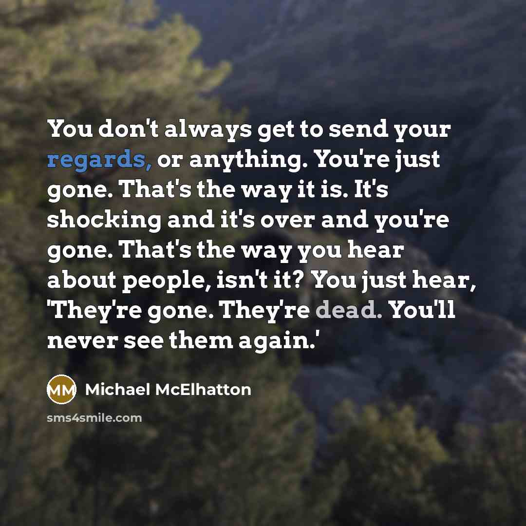 “You don't always get to send your regards, or anything. You're just gone. That's the way it is. It's shocking and it's over and you're gone. That's the way you hear about people, isn't it? You just hear, 'They're gone. They're dead. You'll never see them again.'” quote by Michael McElhatton