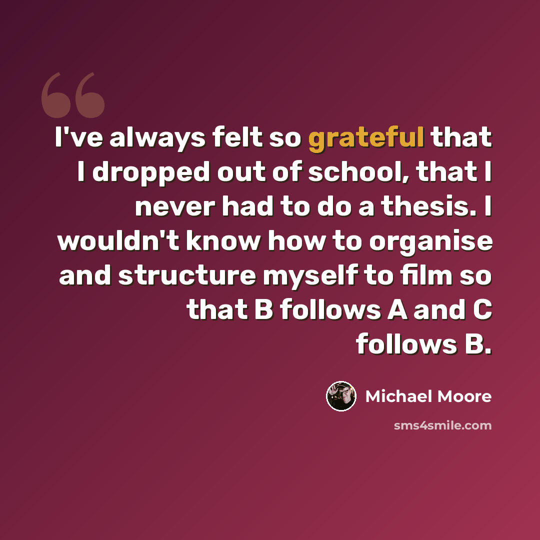 “I've always felt so grateful that I dropped out of school, that I never had to do a thesis. I wouldn't know how to organise and structure myself to film so that B follows A and C follows B.” quote by Michael Moore