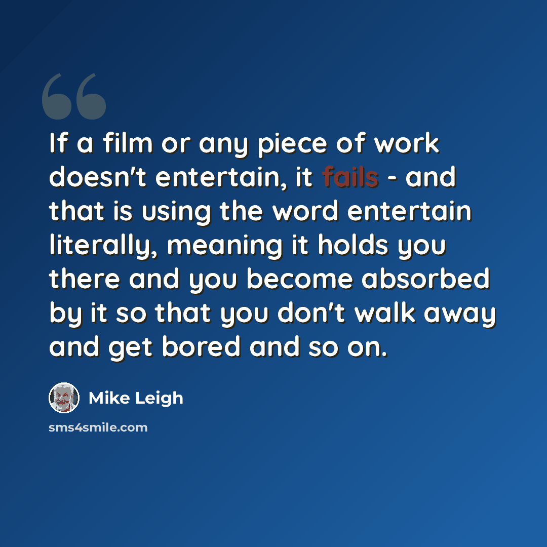 “If a film or any piece of work doesn't entertain, it fails - and that is using the word entertain literally, meaning it holds you there and you become absorbed by it so that you don't walk away and get bored and so on.” quote by Mike Leigh