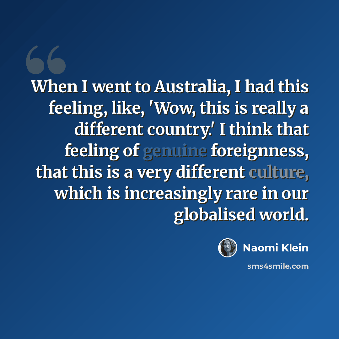“When I went to Australia, I had this feeling, like, 'Wow, this is really a different country.' I think that feeling of genuine foreignness, that this is a very different culture, which is increasingly rare in our globalised world.” quote by Naomi Klein