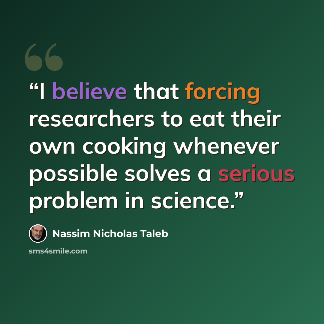 “I believe that forcing researchers to eat their own cooking whenever possible solves a serious problem in science.” quote by Nassim Nicholas Taleb
