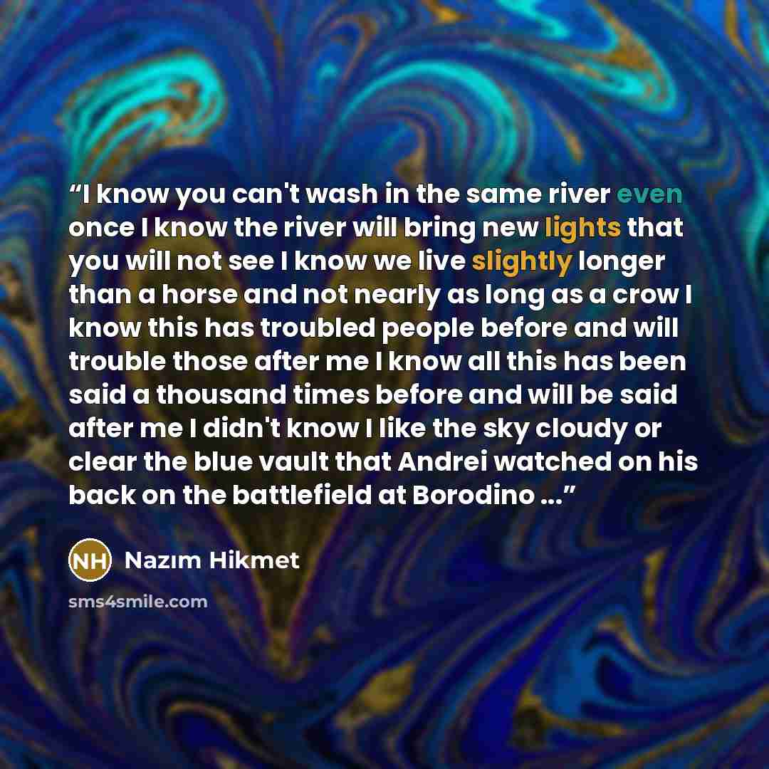 “I know you can't wash in the same river even once I know the river will bring new lights that you will not see I know we live slightly longer than a horse and not nearly as long as a crow I know this has troubled people before and will trouble those after me I know all this has been said a…” quote by Nazım Hikmet