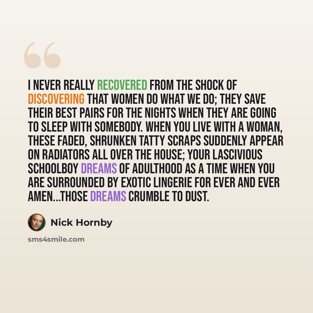 “I never really recovered from the shock of discovering that women do what we do; they save their best pairs for the nights when they are going to sleep with somebody. When you live with a woman, these faded, shrunken tatty scraps suddenly appear on radiators all over the house; your lascivious…” quote by Nick Hornby