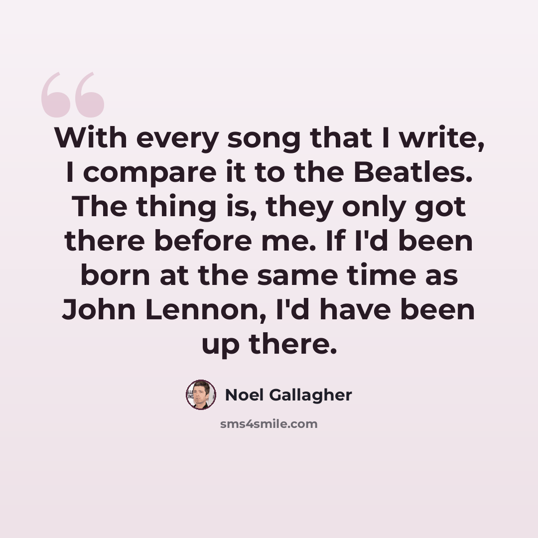 “With every song that I write, I compare it to the Beatles. The thing is, they only got there before me. If I'd been born at the same time as John Lennon, I'd have been up there.” quote by Noel Gallagher
