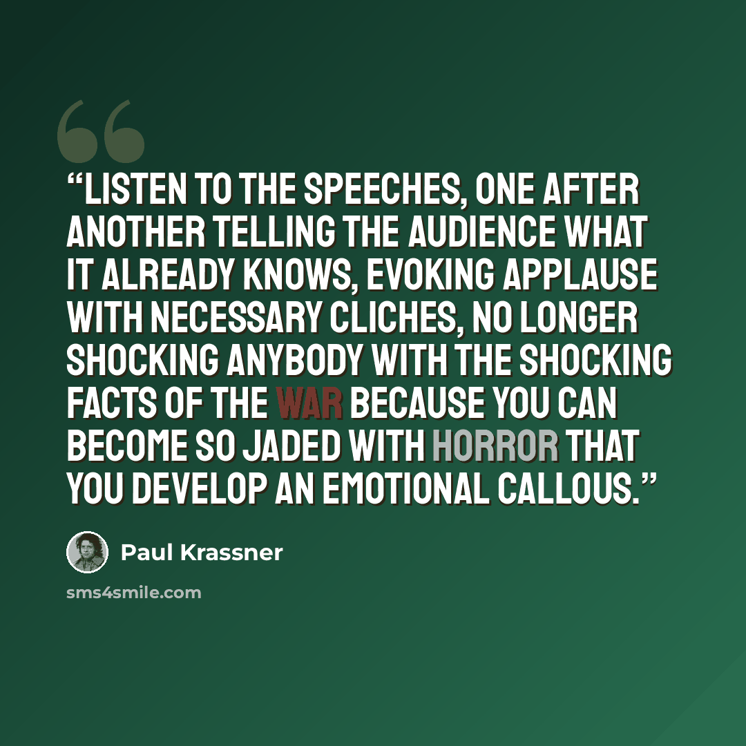 “Listen to the speeches, one after another telling the audience what it already knows, evoking applause with necessary cliches, no longer shocking anybody with the shocking facts of the war because you can become so jaded with horror that you develop an emotional callous.” quote by Paul Krassner