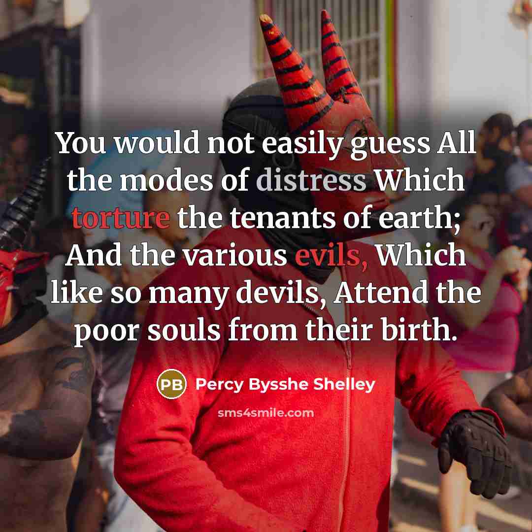 “You would not easily guess All the modes of distress Which torture the tenants of earth; And the various evils, Which like so many devils, Attend the poor souls from their birth.” quote by Percy Bysshe Shelley