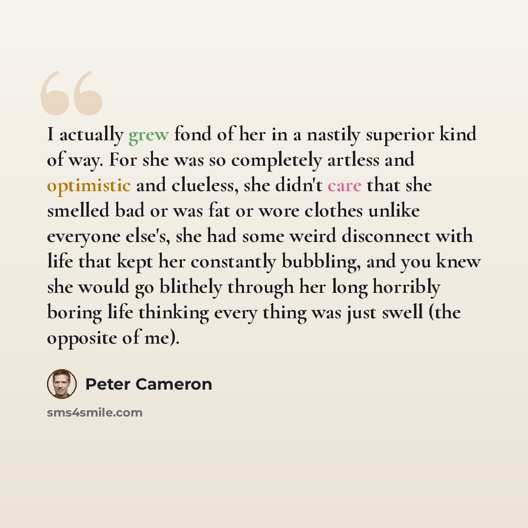“I actually grew fond of her in a nastily superior kind of way. For she was so completely artless and optimistic and clueless, she didn't care that she smelled bad or was fat or wore clothes unlike everyone else's, she had some weird disconnect with life that kept her constantly bubbling, and you…” quote by Peter Cameron