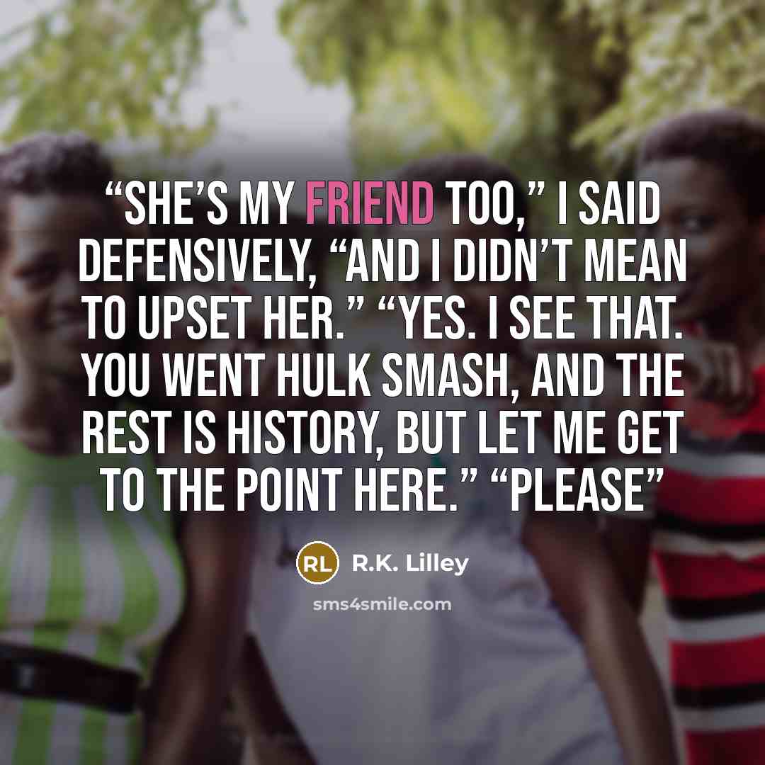 “She’s my friend too,” I said defensively, “and I didn’t mean to upset her.” “Yes. I see that. You went Hulk smash, and the rest is history, but let me get to the point here.” “Please” quote by R.K. Lilley
