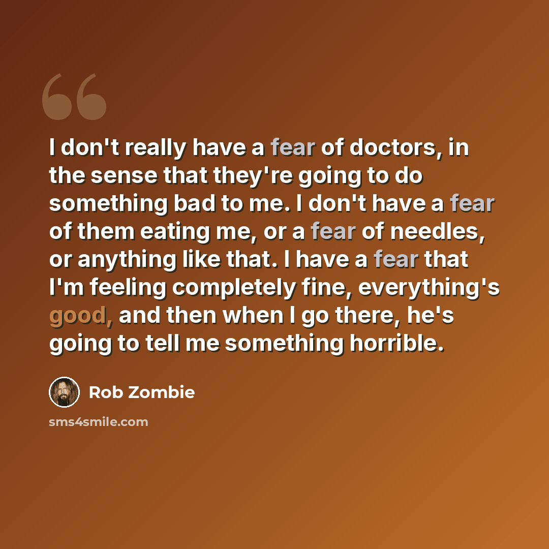 “I don't really have a fear of doctors, in the sense that they're going to do something bad to me. I don't have a fear of them eating me, or a fear of needles, or anything like that. I have a fear that I'm feeling completely fine, everything's good, and then when I go there, he's going to tell me…” quote by Rob Zombie