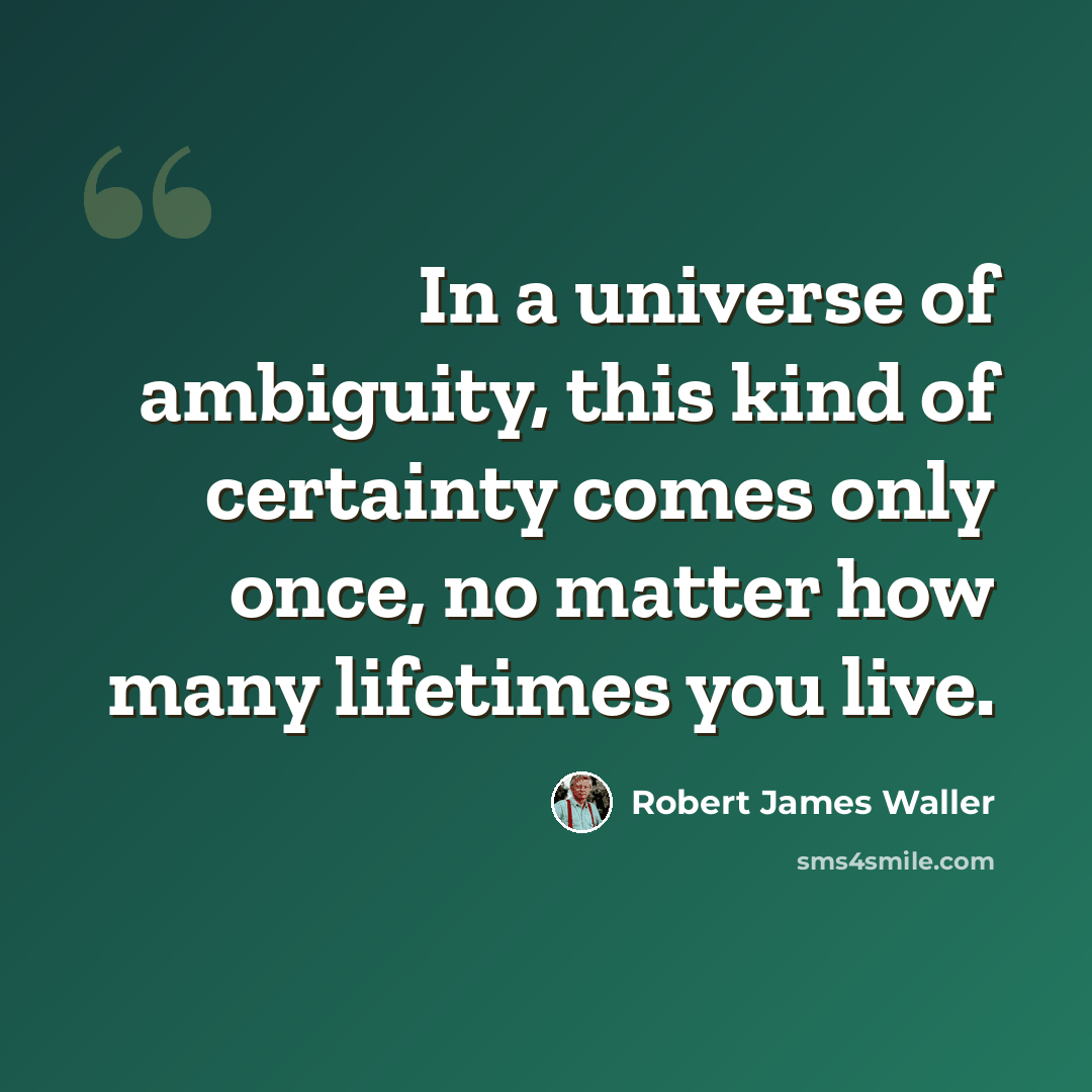 “In a universe of ambiguity, this kind of certainty comes only once, no matter how many lifetimes you live.” quote by Robert James Waller