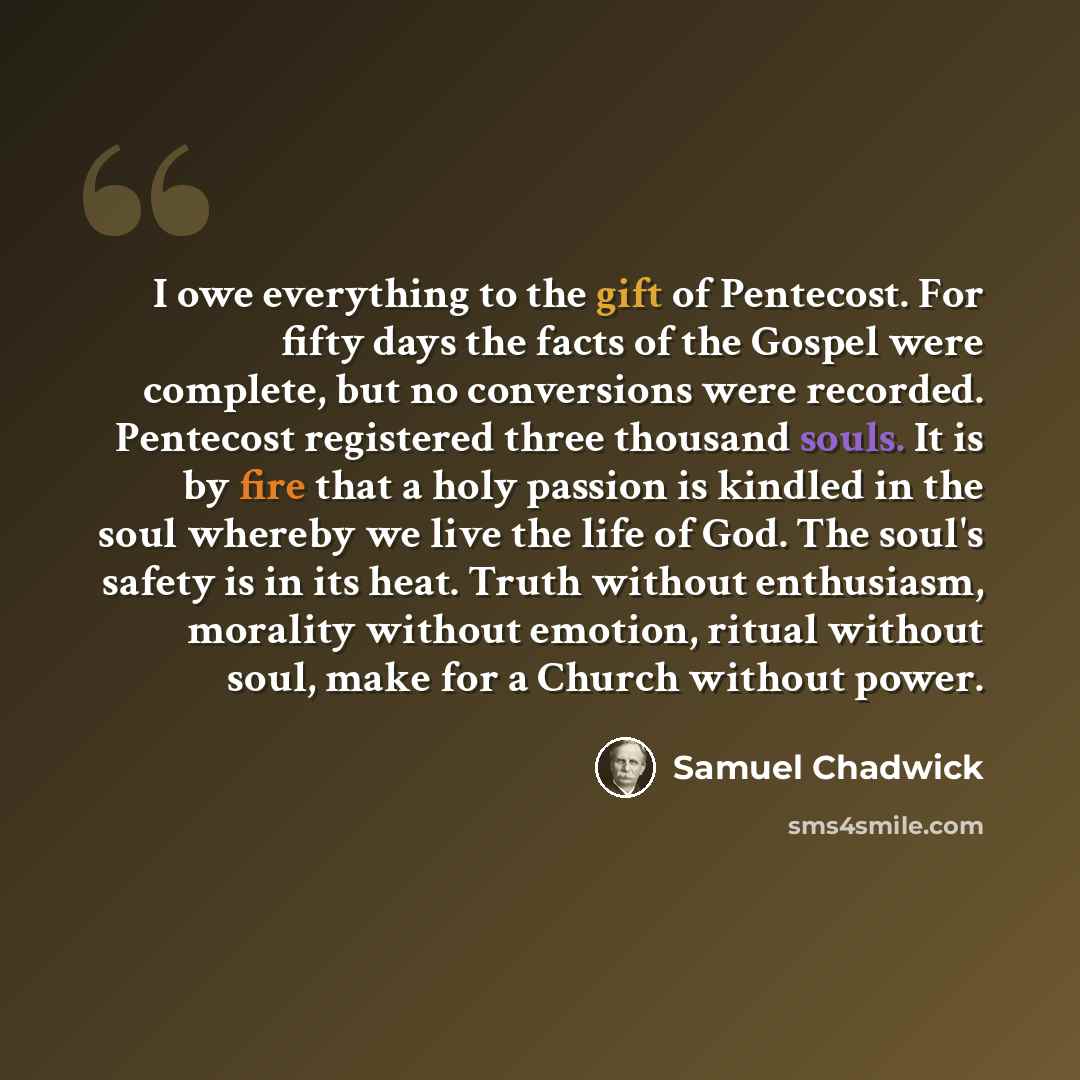 “I owe everything to the gift of Pentecost. For fifty days the facts of the Gospel were complete, but no conversions were recorded. Pentecost registered three thousand souls. It is by fire that a holy passion is kindled in the soul whereby we live the life of God. The soul's safety is in its heat…” quote by Samuel Chadwick