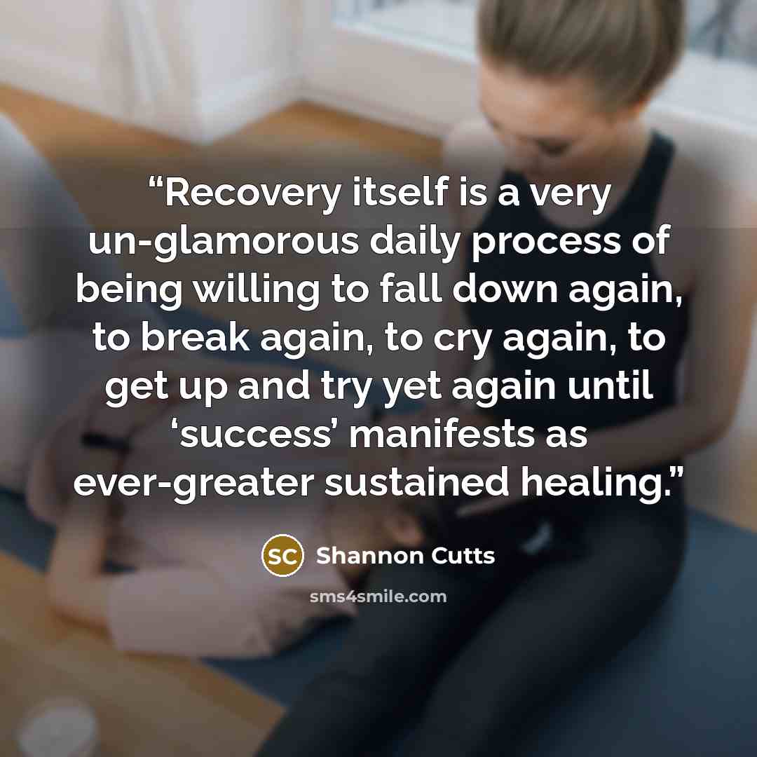 “Recovery itself is a very un-glamorous daily process of being willing to fall down again, to break again, to cry again, to get up and try yet again until ‘success’ manifests as ever-greater sustained healing.” quote by Shannon Cutts