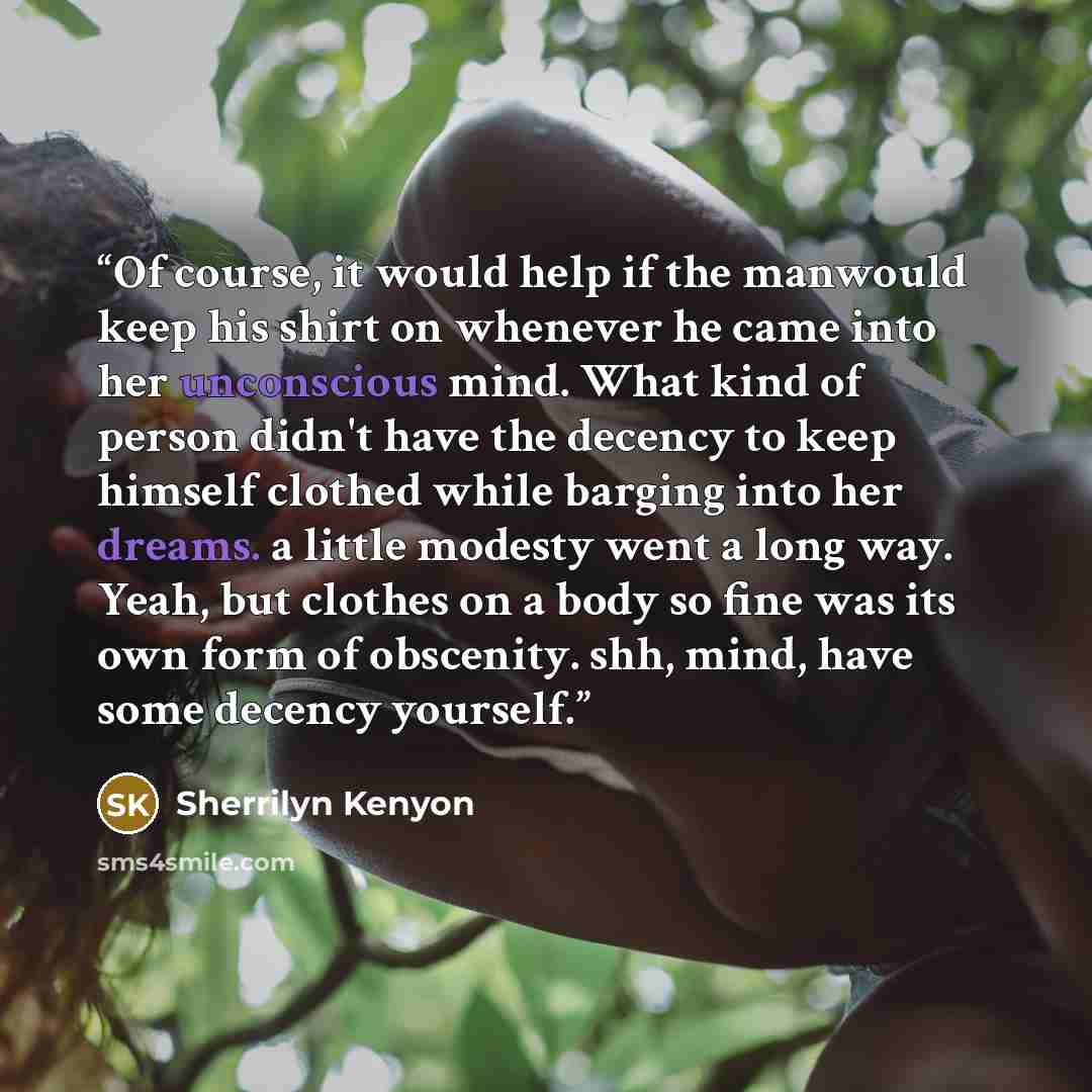 “Of course, it would help if the manwould keep his shirt on whenever he came into her unconscious mind. What kind of person didn't have the decency to keep himself clothed while barging into her dreams. a little modesty went a long way. Yeah, but clothes on a body so fine was its own form of…” quote by Sherrilyn Kenyon