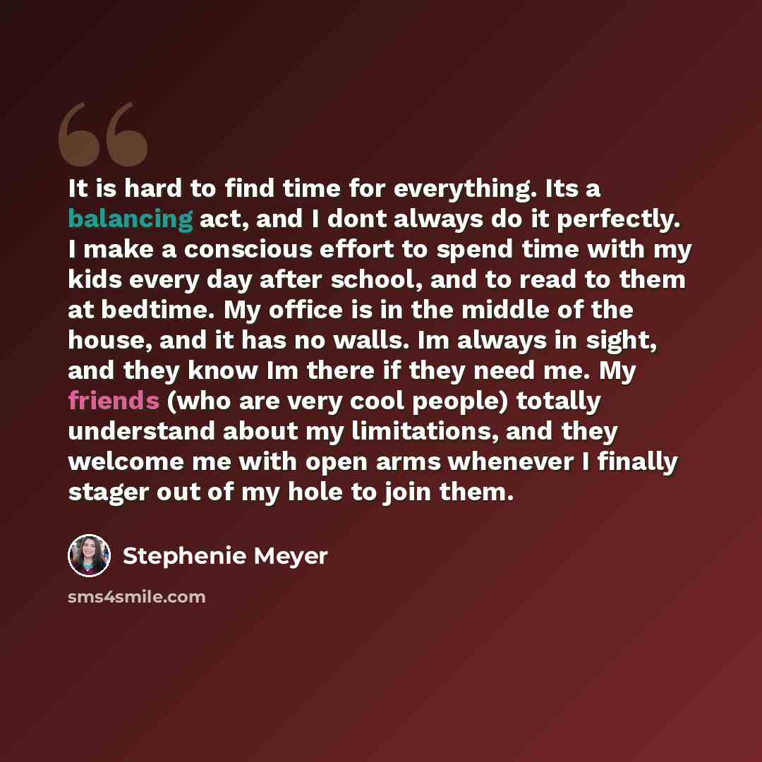 “It is hard to find time for everything. Its a balancing act, and I dont always do it perfectly. I make a conscious effort to spend time with my kids every day after school, and to read to them at bedtime. My office is in the middle of the house, and it has no walls. Im always in sight, and they…” quote by Stephenie Meyer