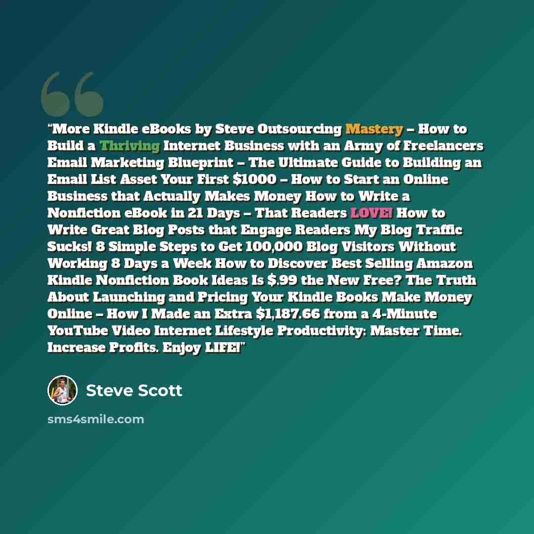 “More Kindle eBooks by Steve Outsourcing Mastery – How to Build a Thriving Internet Business with an Army of Freelancers Email Marketing Blueprint – The Ultimate Guide to Building an Email List Asset Your First $1000 – How to Start an Online Business that Actually Makes Money How to Write a…” quote by Steve Scott