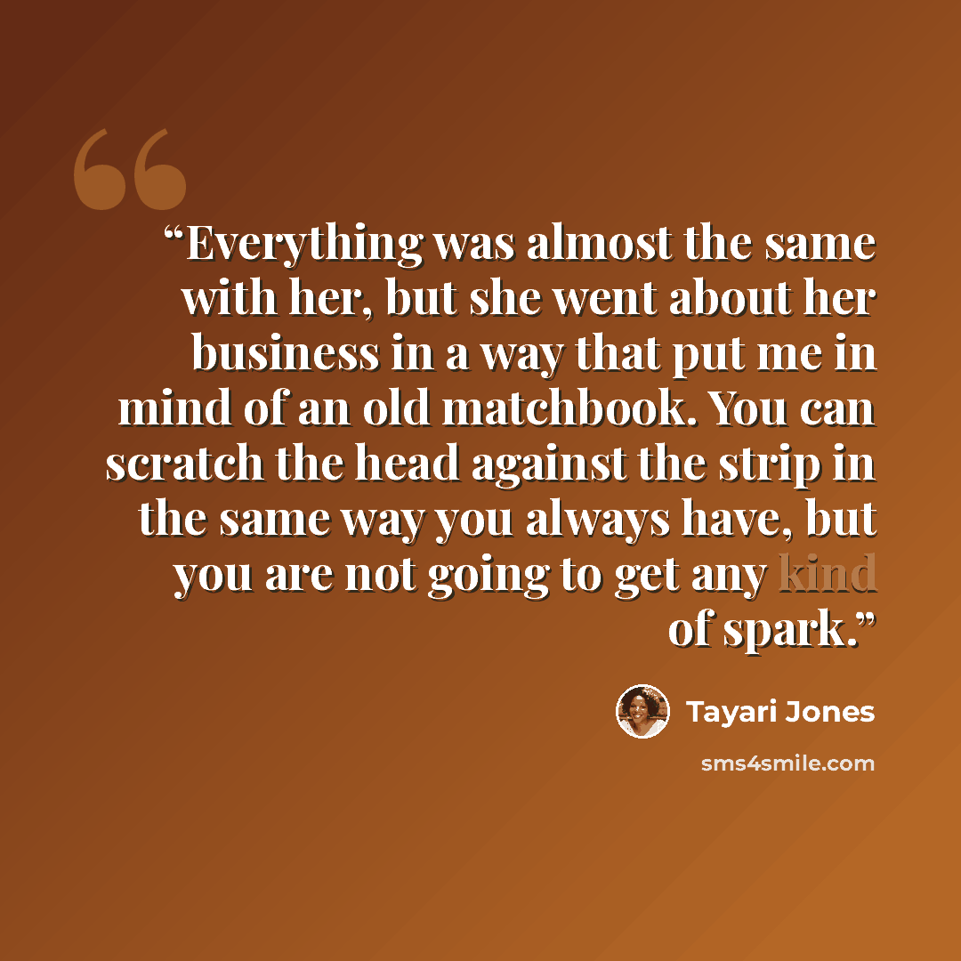 “Everything was almost the same with her, but she went about her business in a way that put me in mind of an old matchbook. You can scratch the head against the strip in the same way you always have, but you are not going to get any kind of spark.” quote by Tayari Jones