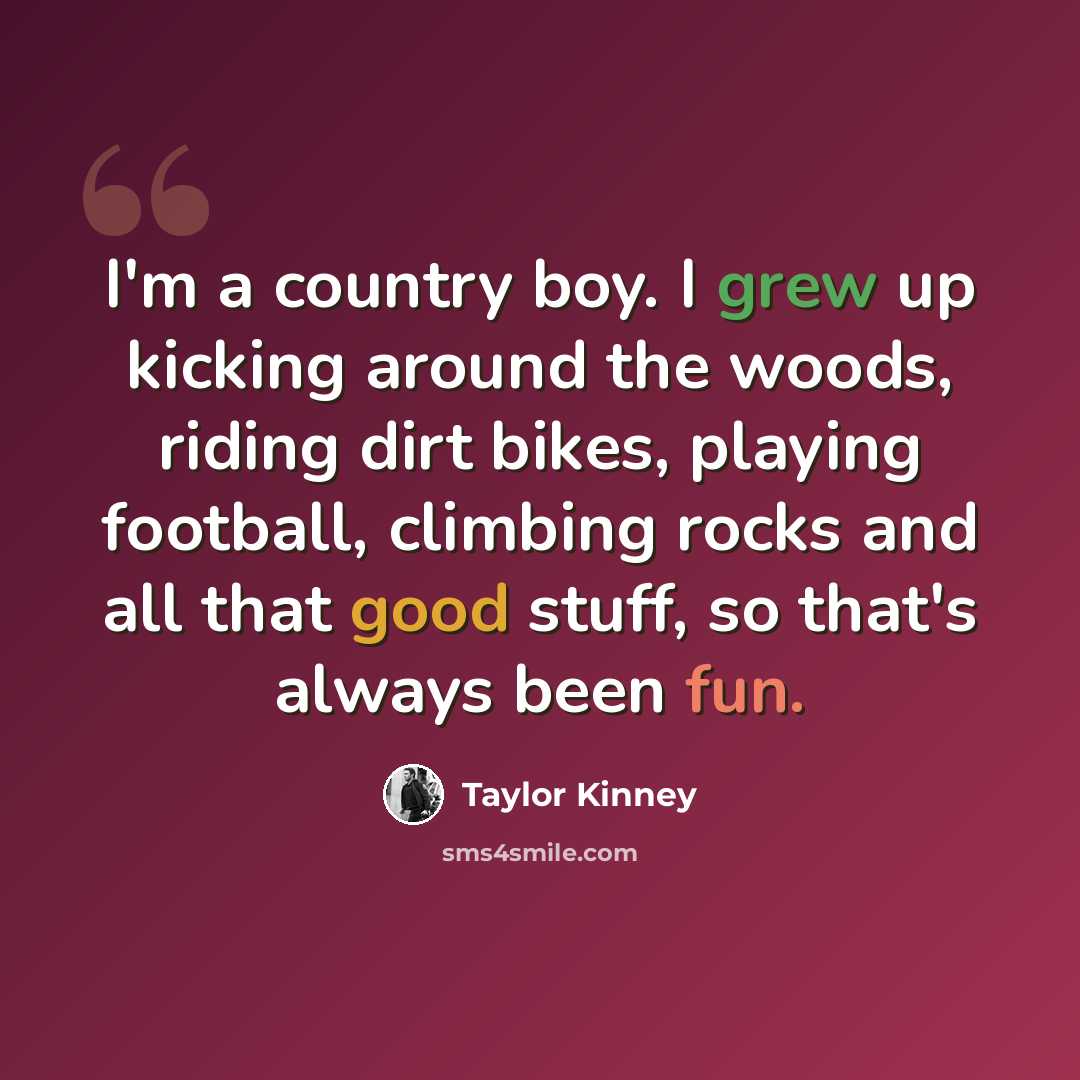 “I'm a country boy. I grew up kicking around the woods, riding dirt bikes, playing football, climbing rocks and all that good stuff, so that's always been fun.” quote by Taylor Kinney